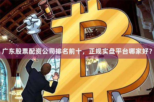 广东股票配资公司排名前十，正规实盘平台哪家好？